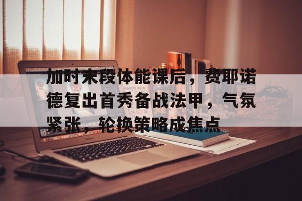 天博体育-加时末段体能课后，费耶诺德复出首秀备战法甲，气氛紧张，轮换策略成焦点