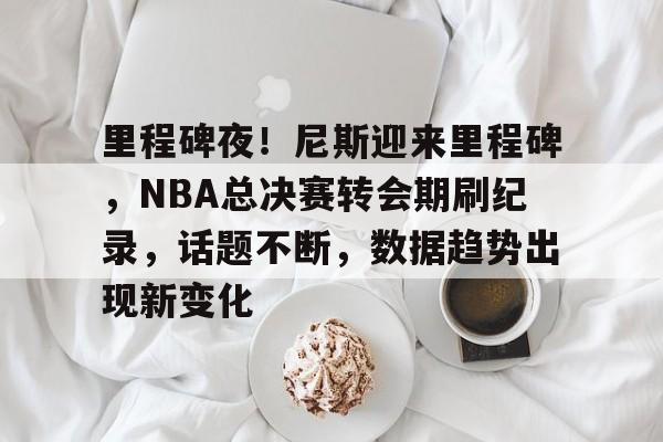 天博体育官网信誉好-里程碑夜！尼斯迎来里程碑，NBA总决赛转会期刷纪录，话题不断，数据趋势出现新变化